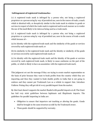 Infringement of registered trademarks:-
(1) A registered trade mark is infringed by a person who, not being a registered
proprietor or a person using by way of permitted use, uses in the course of trade, a mark
which is identical with, or deceptively similar to the trade mark in relation to goods or
services in respect of which the trade mark is registered and in such manner as to render
the use of the mark likely to be taken as being used as a trade mark.
(2) A registered trade mark is infringed by a person who, not being a registered
proprietor or a person using by way of permitted use, uses in the course of trade a mark
which because of--
(a) its identity with the registered trade mark and the similarity of the goods or services
covered by such registered trade mark; or
(b) its similarity to the registered trade mark and the identity or similarity of the goods
or services covered by such registered trade mark; or
(c) its identity with the registered trade mark and the identity of the goods or services
covered by such registered trade mark, is likely to cause confusion on the part of the
public, or which is likely to have an association with the registered trade mark.
This judgment set out the message if they are trying to create market segmentation on
the basis of price because they want to book profits from the country which they are
importing and then they wanted to book double profits in India that is not going to
endorse and they cannot put Trademark Law as a vehicle to support that. Introduce
Uniform Pricing they will get rid of every parallel import from the market.
By this Court doesn't supports the market flooded with parallel imports at all. The Court
has laid very strict guidelines between legitimate and illegitimate imports. The
guidelines for parallel importing in India are:
 Obligation to ensure that importers not touching or altering the goods. Goods
shall be brought in the same structure as sold by the Trademark owner.
 Those goods should be supported by warranty.
 