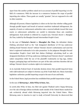 Apart from this another problem raised out in an account of parallel importing is in the
field of e-commerce. With the increase in e-commerce business the scope of parallel
importing also widens. These goods are usually "genuine", but are supposed to be sold
in other countries.
Although till present, Chinese legislation is silent on the fact that whether selling goods
through parallel import and breach of contract constitute trademark infringement, the
majority of courts or enforcement authorities take a reserved attitude toward this issue
courts or enforcement authorities are careful to determine these acts constitute
infringement. Such attitude is reflected in a typical case, Victoria's Secret v. Shanghai
Jin Tian, trailed by the Shanghai Second Intermediate People's Court.
In the case of Victoria's Secret v. Shanghai Jin Tian, the defendant Jintian
Clothing advertised itself as the “sole designated distributor of US top underwear
clothing brand Victoria’s Secret” without Victoria’s Secret’s authorization and used the
latter’s registered trademarks in its sales promotion. In the judgment Shanghai Second
Intermediate People’s Court held that Jintian Clothing’s advertising itself as sole
designated distributor of US top underwear clothing brand Victoria’s Secret” constituted
unfair competition while the use of the plaintiff’s trademarks on hag tags, clothes
hangers, packaging bags and brochures are part of the sales activities therefore did not
infringe Victoria’s Secret’s exclusive right in its trademarks.
As in Australia Federal Court of Australia decision shows that parallel imported items
with valid trademark are subject to Section 123 of the Trade Mark Act. Hence Australian
legislation authorizes parallel importing except in the case of cars and books.
In the United States, legal precedent has established that parallel importation is legal.
In the case of Kirtsaeng v. John Wiley & Sons, Inc.,
In 2008, John Wiley & Sons, Inc. filed suit against Thailand native Supap Kirtsaeng
over the sale of foreign edition textbooks made outside of the United States marked for
sale exclusively abroad which Kirtsaeng imported into the United States. When
Kirtsaeng came to America in 1997 to study at Cornell University he discovered that
 