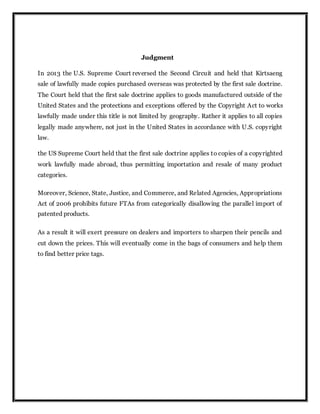 Judgment
In 2013 the U.S. Supreme Court reversed the Second Circuit and held that Kirtsaeng
sale of lawfully made copies purchased overseas was protected by the first sale doctrine.
The Court held that the first sale doctrine applies to goods manufactured outside of the
United States and the protections and exceptions offered by the Copyright Act to works
lawfully made under this title is not limited by geography. Rather it applies to all copies
legally made anywhere, not just in the United States in accordance with U.S. copyright
law.
the US Supreme Court held that the first sale doctrine applies to copies of a copyrighted
work lawfully made abroad, thus permitting importation and resale of many product
categories.
Moreover, Science, State, Justice, and Commerce, and Related Agencies, Appropriations
Act of 2006 prohibits future FTAs from categorically disallowing the parallel import of
patented products.
As a result it will exert pressure on dealers and importers to sharpen their pencils and
cut down the prices. This will eventually come in the bags of consumers and help them
to find better price tags.
 
