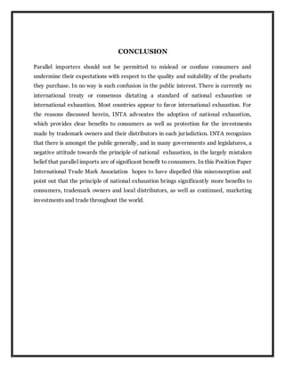 CONCLUSION
Parallel importers should not be permitted to mislead or confuse consumers and
undermine their expectations with respect to the quality and suitability of the products
they purchase. In no way is such confusion in the public interest. There is currently no
international treaty or consensus dictating a standard of national exhaustion or
international exhaustion. Most countries appear to favor international exhaustion. For
the reasons discussed herein, INTA advocates the adoption of national exhaustion,
which provides clear benefits to consumers as well as protection for the investments
made by trademark owners and their distributors in each jurisdiction. INTA recognizes
that there is amongst the public generally, and in many governments and legislatures, a
negative attitude towards the principle of national exhaustion, in the largely mistaken
belief that parallel imports are of significant benefit to consumers. In this Position Paper
International Trade Mark Association hopes to have dispelled this misconception and
point out that the principle of national exhaustion brings significantly more benefits to
consumers, trademark owners and local distributors, as well as continued, marketing
investments and trade throughout the world.
 