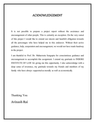 ACKNOWLEDGEMENT
It is not possible to prepare a project report without the assistance and
encouragement of other people. This is certainly an exception. On the very outset
of this project I would like to extend our sincere and heartfelt obligation towards
all the personages who have helped me in this endeavor. Without their active
guidance, help, cooperation and encouragement, we would not have made headway
in the project.
I am thankful to Prof. Dr. Mahasweta Sengupta for conscientious guidance and
encouragement to accomplish this assignment. I extend my gratitude to INDORE
INSTITUTE OF LAW for giving me this opportunity. I also acknowledge with a
deep sense of reverence, my gratitude towards my friends and members of my
family who have always supported us morally as well as economically.
Thanking You
Avinash Rai
 