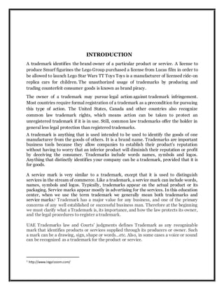 INTRODUCTION
A trademark identifies the brand owner of a particular product or service. A license to
produce Smurf figurines the Lego Group purchased a license from Lucas film in order to
be allowed to launch Lego Star Wars TT Toys Toys is a manufacturer of licensed ride-on
replica cars for children. The unauthorized usage of trademarks by producing and
trading counterfeit consumer goods is known as brand piracy.
The owner of a trademark may pursue legal action against trademark infringement.
Most countries require formal registration of a trademark as a precondition for pursuing
this type of action. The United States, Canada and other countries also recognize
common law trademark rights, which means action can be taken to protect an
unregistered trademark if it is in use. Still, common law trademarks offer the holder in
general less legal protection than registered trademarks.
A trademark is anything that is used intended to be used to identify the goods of one
manufacturer from the goods of others. It is a brand name. Trademarks are important
business tools because they allow companies to establish their product's reputation
without having to worry that an inferior product will diminish their reputation or profit
by deceiving the consumer. Trademarks include words names, symbols and logos.
Anything that distinctly identifies your company can be a trademark, provided that it is
for goods.
A service mark is very similar to a trademark, except that it is used to distinguish
services in the stream of commerce. Like a trademark, a service mark can include words,
names, symbols and logos. Typically, trademarks appear on the actual product or its
packaging. Service marks appear mostly in advertising for the services. In this education
center, when we use the term trademark we generally mean both trademarks and
service marks.1 Trademark has a major value for any business, and one of the primary
concerns of any well established or successful business man. Therefore at the beginning
we must clarify what a Trademark is, its importance, and how the law protects its owner,
and the legal procedures to register a trademark.
UAE Trademarks law and Courts' judgments defines Trademark as any recognizable
mark that identifies products or services supplied through its producers or owner. Such
a mark can be a drawing, sign, shape or words...etc. Also, in some cases a voice or sound
can be recognized as a trademark for the product or service.
1 http://www.legalzoom.com/
 
