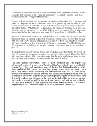 Trademark is important because it helps businesses build and retain demand for their
products and services while enabling consumers to quickly identify and make a
purchase based on a recognized trademark.
Therefore, UAE has laws and regulations to regulate registration of a trademark and
protect it. Registration of a trademark must be stipulated by law in order to gain
protection; otherwise it will not be recognized .Trademark registration request has to be
submitted before UAE Ministry of Economy. As stipulated through UAE law such
requests can be submitted by an UAE citizen, or a foreigner, who is practicing
commercial, industrial, profession acts inside UAE, in addition to UAE public bodies.
However, a trademark shall not be registered if it is identical or similar to another
trademark used for similar of product or service. Nevertheless, as provided through
UAE law and courts, in case a trademark was removed from the Ministry's records a
third party may have a right to use it for its business or services. The Third Party must
file a request at the Ministry to use the trademark after three years from the date of
deletion.
If a registration request was rejected, it can be challenged within thirty days from the
date of rejection by the person or entity who submitted the request. Thereafter if that
grievance was rejected, the requesting party has the right to challenge that decision
before court within sixty days from the date he was notified with it.2
The term “parallel importation” refers to goods produced and sold legally, and
subsequently exported. In that sense, there is nothing “grey” about them, as the English
Patents Court. Grey and mysterious may only be the distribution channels by which
these goods find their way to the importing country. In the importing country, such
goods may create havoc particularly for entrepreneurs who sell the same goods,
obtained via different distribution channels and perhaps more expensively. In order to
exclude such unwelcome competition, intellectual property rights have sometimes been
of help. If products sold or imported by third parties fall within the scope of patents,
trademarks or copyrights valid in this particular country, such sale or importation by
third parties is generally deemed infringing. Owners of products covered by intellectual
property rights have the exclusive right to put such products on the market.3
http://www.mondaq.com
3 http://www.wipo.int
 