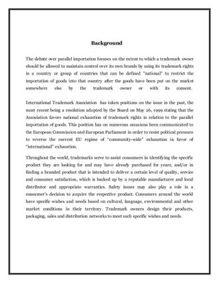 Background
The debate over parallel importation focuses on the extent to which a trademark owner
should be allowed to maintain control over its own brands by using its trademark rights
in a country or group of countries that can be defined "national" to restrict the
importation of goods into that country after the goods have been put on the market
somewhere else by the trademark owner or with its consent.
International Trademark Association has taken positions on the issue in the past, the
most recent being a resolution adopted by the Board on May 26, 1999 stating that the
Association favors national exhaustion of trademark rights in relation to the parallel
importation of goods. This position has on numerous occasions been communicated to
the European Commission and European Parliament in order to resist political pressure
to reverse the current EU regime of “community-wide” exhaustion in favor of
“international” exhaustion.
Throughout the world, trademarks serve to assist consumers in identifying the specific
product they are looking for and may have already purchased for years, and/or in
finding a branded product that is intended to deliver a certain level of quality, service
and consumer satisfaction, which is backed up by a reputable manufacturer and local
distributor and appropriate warranties. Safety issues may also play a role in a
consumer’s decision to acquire the respective product. Consumers around the world
have specific wishes and needs based on cultural, language, environmental and other
market conditions in their territory. Trademark owners design their products,
packaging, sales and distribution networks to meet such specific wishes and needs.
 