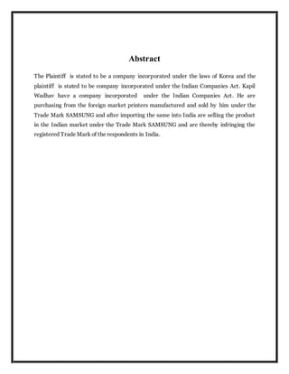 Abstract
The Plaintiff is stated to be a company incorporated under the laws of Korea and the
plaintiff is stated to be company incorporated under the Indian Companies Act. Kapil
Wadhav have a company incorporated under the Indian Companies Act. He are
purchasing from the foreign market printers manufactured and sold by him under the
Trade Mark SAMSUNG and after importing the same into India are selling the product
in the Indian market under the Trade Mark SAMSUNG and are thereby infringing the
registered Trade Mark of the respondents in India.
 