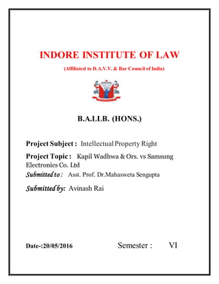 INDORE INSTITUTE OF LAW
(Affiliated to D.A.V.V. & Bar Council of India)
{{
B.A.LLB. (HONS.)
Project Subject : IntellectualProperty Right
Project Topic : Kapil Wadhwa & Ors. vs Samsung
Electronics Co. Ltd
Submitted to : Asst. Prof. Dr.Mahasweta Sengupta
Submittedby: Avinash Rai
Date-:20/05/2016 Semester : VI
 