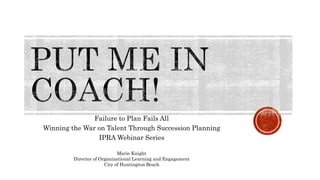Failure to Plan Fails All
Winning the War on Talent Through Succession Planning
IPRA Webinar Series
Marie Knight
Director of Organizational Learning and Engagement
City of Huntington Beach
 