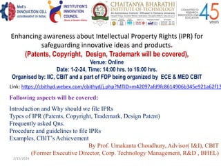 Enhancing awareness about Intellectual Property Rights (IPR) for
safeguarding innovative ideas and products.
(Patents, Copyright, Design, Trademark will be covered),
Venue: Online
Date: 1-2-24, Time: 14:00 hrs. to 16:00 hrs.
Organised by: IIC, CBIT and a part of FDP being organized by ECE & MED CBIT
Following aspects will be covered:
Introduction and Why should we file IPRs
Types of IPR (Patents, Copyright, Trademark, Design Patent)
Frequently asked Qns.
Procedure and guidelines to file IPRs
Examples, CBIT’s Achievement
By Prof. Umakanta Choudhury, Advisor( I&I), CBIT
(Former Executive Director, Corp. Technology Management, R&D , BHEL)
Link: https://cbithyd.webex.com/cbithyd/j.php?MTID=m42097afd9fc8614906b345e921a62f13
2/15/2024
 