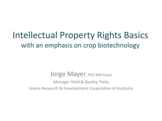 Intellectual Property Rights Basics
with an emphasis on crop biotechnology
Jorge Mayer, PhD MIP (Law)
Manager Yield & Quality Traits
Grains Research & Development Corporation of Australia
 