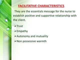 FACILITATIVE CHARACTERISTICS
They are the essentials message for the nurse to
establish positive and supportive relationship with
the client.
Trust
Empathy
Autonomy and mutuality
Non possessive warmth
 