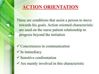 ACTION ORIENTATION
These are conditions that assist a person to move
towards his goals. Action oriented characteristic
are used on the nurse patient relationship to
progress beyond the initiation
 Concreteness in communication
 In immediacy
 Sensitive confrontation
 Are mainly involved in this characteristic
 