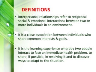 DEFINITIONS
• Interpersonal relationships refer to reciprocal
social & emotional interactions between two or
more individuals in an environment.
• It is a close association between individuals who
share common interests & goals.
• It is the learning experience whereby two people
interact to face an immediate health problem, to
share, if possible, in resolving it and to discover
ways to adapt to the situation.
 
