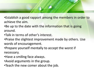 •Establish a good rapport among the members in order to
achieve the aim.
•Be up to the date with the information that is going
around.
•Talk in terms of other’s interest.
•Praise the slightest improvement made by others. Use
words of encouragement.
•Prepare yourself mentally to accept the worst if
necessary.
•Have a smiling face always.
•Avoid arguments in the group.
•Teach the new comer about the job.
 