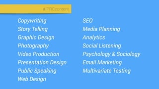 #IPRCcontent
Copywriting
Story Telling
Graphic Design
Photography
Video Production
Presentation Design
Public Speaking
Web Design
SEO
Media Planning
Analytics
Social Listening
Psychology & Sociology
Email Marketing
Multivariate Testing
 