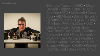 Michael Durwin
Bermuda Tourism • HBO • Mass
General Hospital • Stoli • NBC •
Amazon • SFO • Microsoft • Coca
Cola • ABCNews • Boston Bruins • 
Decathlon Sports • ESPN • Disney
• Reebok • FOX • NatGeo • AMC •
Liberty Mutual • Home Depot 
Blue Cross Blue Shield • Deloitte •
Comcast • JJill • Food Network •
MDA • Thule • Partners Health •
Nokia • Nature Publishing • New
Balance • Biogen • AMEX • Fidelity
• DentaQuest • Bose • CME Group
 