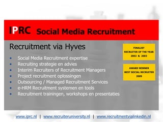 Social Media Recruitment
Recruitment via Hyves
•    Social Media Recruitment expertise
•    Recruiting strategie en advies
•    Interim Recruiters of Recruitment Managers
•    Project recruitment oplossingen
•    Outsourcing / Managed Recruitment Services
•    e-HRM Recruitment systemen en tools
•    Recruitment trainingen, workshops en presentaties



    www.iprc.nl | www.recruiteruniversity.nl | www.recruitmentvialinkedin.nl
 