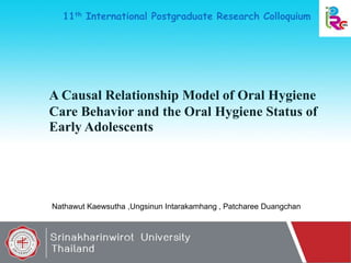 A Causal Relationship Model of Oral Hygiene
Care Behavior and the Oral Hygiene Status of
Early Adolescents
Nathawut Kaewsutha ,Ungsinun Intarakamhang , Patcharee Duangchan
11th International Postgraduate Research Colloquium
1
 