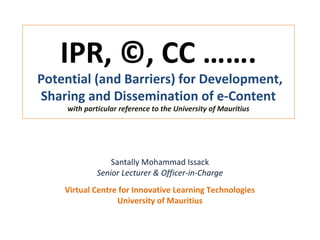 IPR, ©, CC …….
Potential (and Barriers) for Development,
Sharing and Dissemination of e-Content
with particular reference to the University of Mauritius
Santally Mohammad Issack
Senior Lecturer & Officer-in-Charge
Virtual Centre for Innovative Learning Technologies
University of Mauritius
 