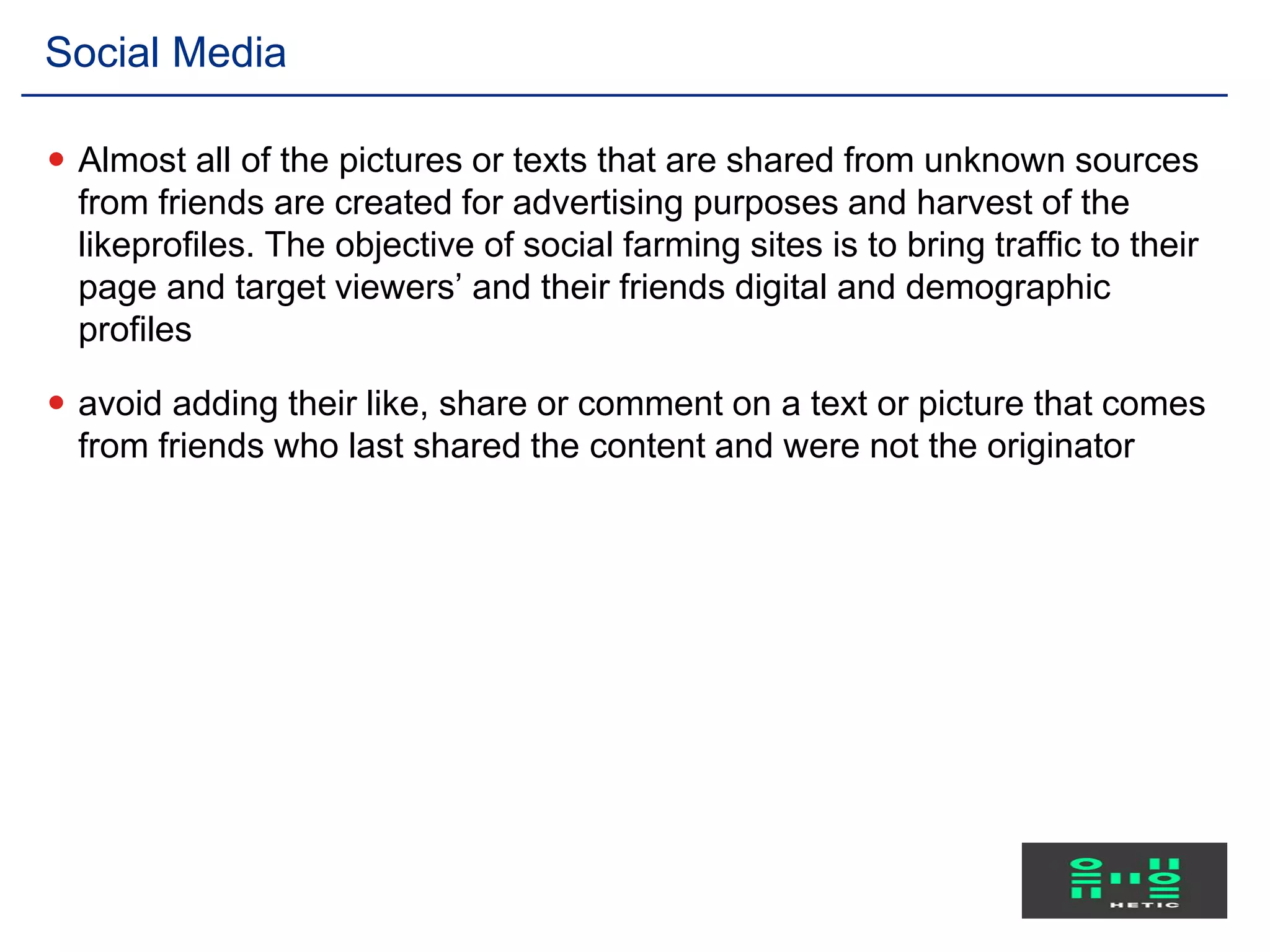  Almost all of the pictures or texts that are shared from unknown sources
from friends are created for advertising purposes and harvest of the
likeprofiles. The objective of social farming sites is to bring traffic to their
page and target viewers’ and their friends digital and demographic
profiles
 avoid adding their like, share or comment on a text or picture that comes
from friends who last shared the content and were not the originator
Social Media
 