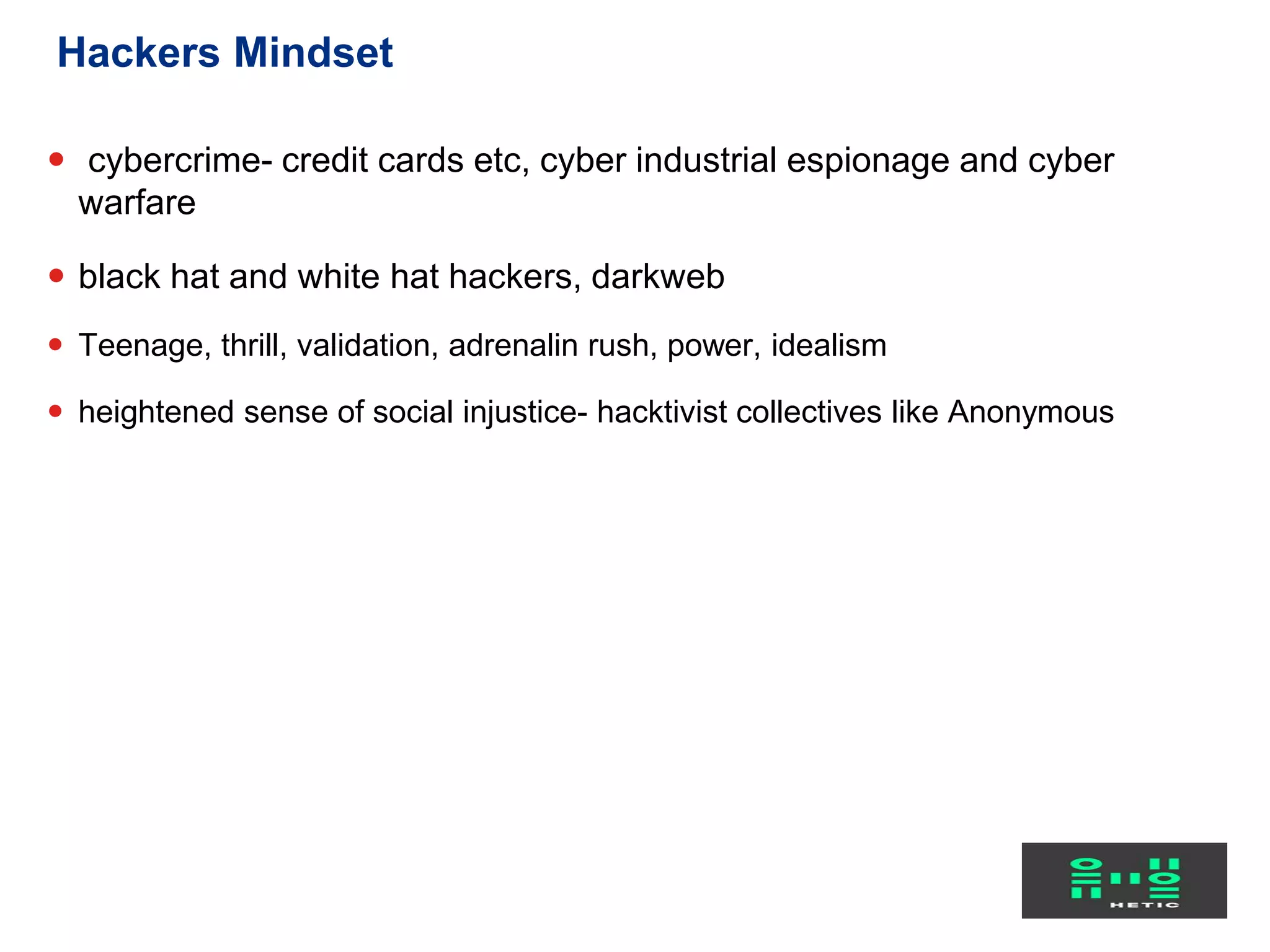  cybercrime- credit cards etc, cyber industrial espionage and cyber
warfare
 black hat and white hat hackers, darkweb
 Teenage, thrill, validation, adrenalin rush, power, idealism
 heightened sense of social injustice- hacktivist collectives like Anonymous
Hackers Mindset
 