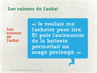Les raisons de l'achat


                                « Je voulais me
Les                             l'acheter pour lire.
raisons
de                              Et puis l'autonomie
l'achat                         de la batterie
                                permettait un
                                usage prolongé. »


 source Transcontinental Interactif , avril 2011
 