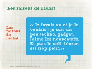 Les raisons de l'achat


                                « Je l'avais vu et je le
Les
raisons                         voulais : je suis un
de                              peu techno, gadget.
l'achat                         J'aime les nouveautés.
                                Et puis le cell, l'écran
                                est trop petit. »


 source Transcontinental Interactif , avril 2011
 