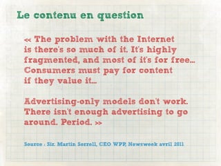 Le contenu en question

 « The problem with the Internet
 is there's so much of it. It's highly
 fragmented, and most of it's for free...
 Consumers must pay for content
 if they value it...

 Advertising-only models don't work.
 There isn't enough advertising to go
 around. Period. »

 Source : Sir. Martin Sorrell, CEO WPP, Newsweek avril 2011
 