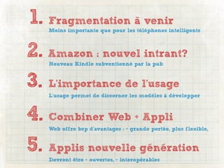 1. Fragmentation à venir
   Moins importante que pour les téléphones intelligents



2. Amazon : nouvel intrant?
   Nouveau Kindle subventionné par la pub



3. L’importance de l’usage
   L’usage permet de discerner les modèles à développer



4. Combiner Web + Appli
   Web offre bcp d’avantages : + grande portée, plus flexible,


5. Applis nouvelle génération
   Devront être + ouvertes, + interopérables
 