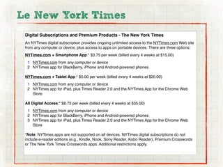 Le New York Times
 Digital Subscriptions and Premium Products - The New York Times
 An NYTimes digital subscription provides ongoing unlimited access to the NYTimes.com Web site
 from any computer or device, plus access to apps on portable devices. There are three options:
 NYTimes.com + Smartphone App:* $3.75 per week (billed every 4 weeks at $15.00)
  1 NYTimes.com from any computer or device
  2 NYTimes app for BlackBerry, iPhone and Android-powered phones

 NYTimes.com + Tablet App:* $5.00 per week (billed every 4 weeks at $20.00)
  1 NYTimes.com from any computer or device
  2 NYTimes app for iPad, plus Times Reader 2.0 and the NYTimes App for the Chrome Web
    Store

 All Digital Access:* $8.75 per week (billed every 4 weeks at $35.00)
  1 NYTimes.com from any computer or device
  2 NYTimes app for BlackBerry, iPhone and Android-powered phones
  3 NYTimes app for iPad, plus Times Reader 2.0 and the NYTimes App for the Chrome Web
    Store

 *Note: NYTimes apps are not supported on all devices. NYTimes digital subscriptions do not
 include e-reader editions (e.g., Kindle, Nook, Sony Reader, Kobo Reader), Premium Crosswords
 or The New York Times Crosswords apps. Additional restrictions apply.
 