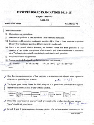 FIRST PRE BOARD EXAMINATION 20 L4-L5
sutsJECT - PHYSTCS
CLASS. xII
Time: Three Hours Max. Marks:70
I Generrl Instructions -"t
(il All questions are compulsory.
(ii) There are 26questions in total. Questions 1 to 5 carry one mark each.
[ii| Questions 6 to 10 carry two marks each, questions ]"L to 22 carry three marks each, question
23 carry four marks and questi ons 24 to 26 carry five marks each.
(iv) There is no .overall choice. However,. an internal choice has been provided in one
question of two marks, one question of three marks and all three questions of five marks
each. You have to attempt only one of the given choices in such questions.
(") Use of calculators is not permitted. I .
(viJ You may use thef.q-Uowj$pl{ysical,i6jista whbiever necessary:
h = 6.6x 10-34Js e= 1.6x 10-1eC ps=4n xL0-7TmA-1
difference is applied across its ends?
The figure given below shgw5 the block diagram of
Identify the element labelled'X'and write its function.
or*,? {z
a generalized communication system,
A: l, both B ,'and B* decay processes, the mass number of a nucleus remains same whereas the
;)l How does the random motion of free electrons in a conductor get affected when a potential
Define the term'coherent sources'which are required to produce interference pattern i'
) n th";'-o/,'l*n-uYoung's double slit experiment. f r *
l
€.:9 +
L,iforrnlio::
Sar:ic*
DJ-Phy-xll-7/2050
 