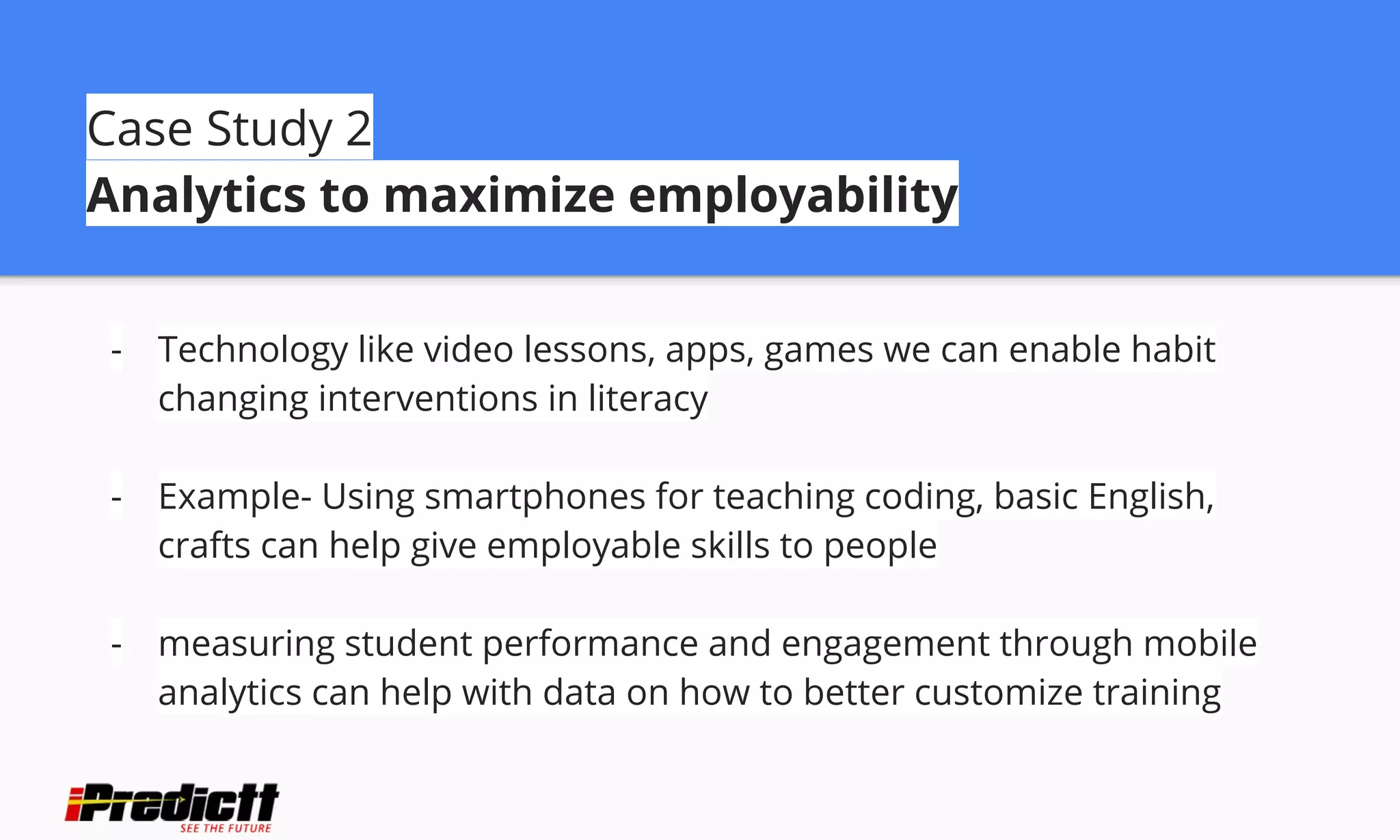 Case Study 2
Analytics to maximize employability
- Technology like video lessons, apps, games we can enable habit
changing interventions in literacy
- Example- Using smartphones for teaching coding, basic English,
crafts can help give employable skills to people
- measuring student performance and engagement through mobile
analytics can help with data on how to better customize training
 