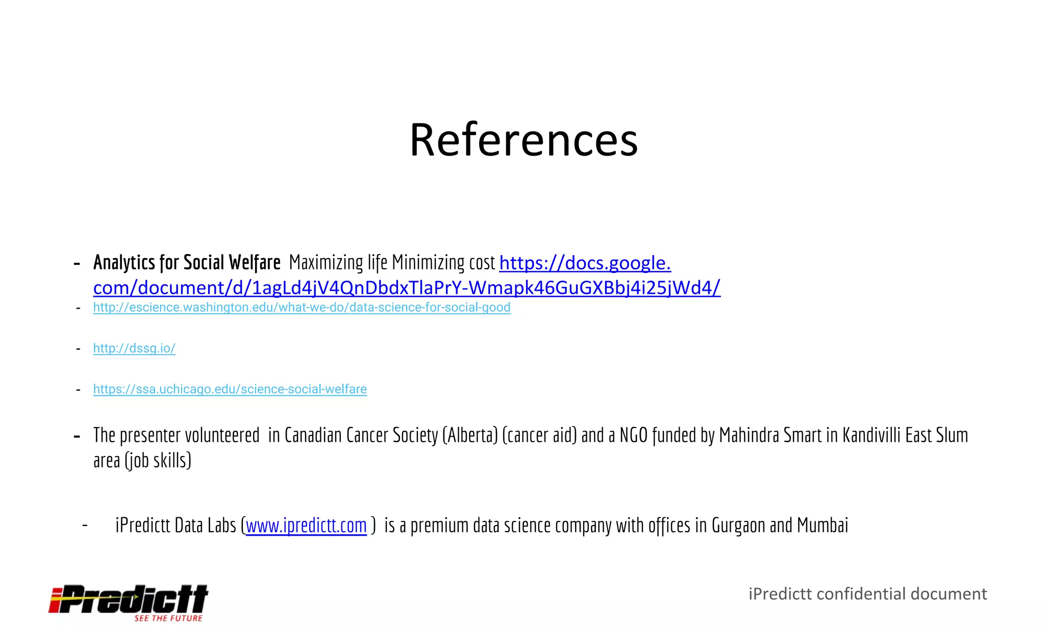 iPredictt confidential document
References
- Analytics for Social Welfare Maximizing life Minimizing cost https://docs.google.
com/document/d/1agLd4jV4QnDbdxTlaPrY-Wmapk46GuGXBbj4i25jWd4/
- http://escience.washington.edu/what-we-do/data-science-for-social-good
- http://dssg.io/
- https://ssa.uchicago.edu/science-social-welfare
- The presenter volunteered in Canadian Cancer Society (Alberta) (cancer aid) and a NGO funded by Mahindra Smart in Kandivilli East Slum
area (job skills)
- iPredictt Data Labs (www.ipredictt.com ) is a premium data science company with offices in Gurgaon and Mumbai
 