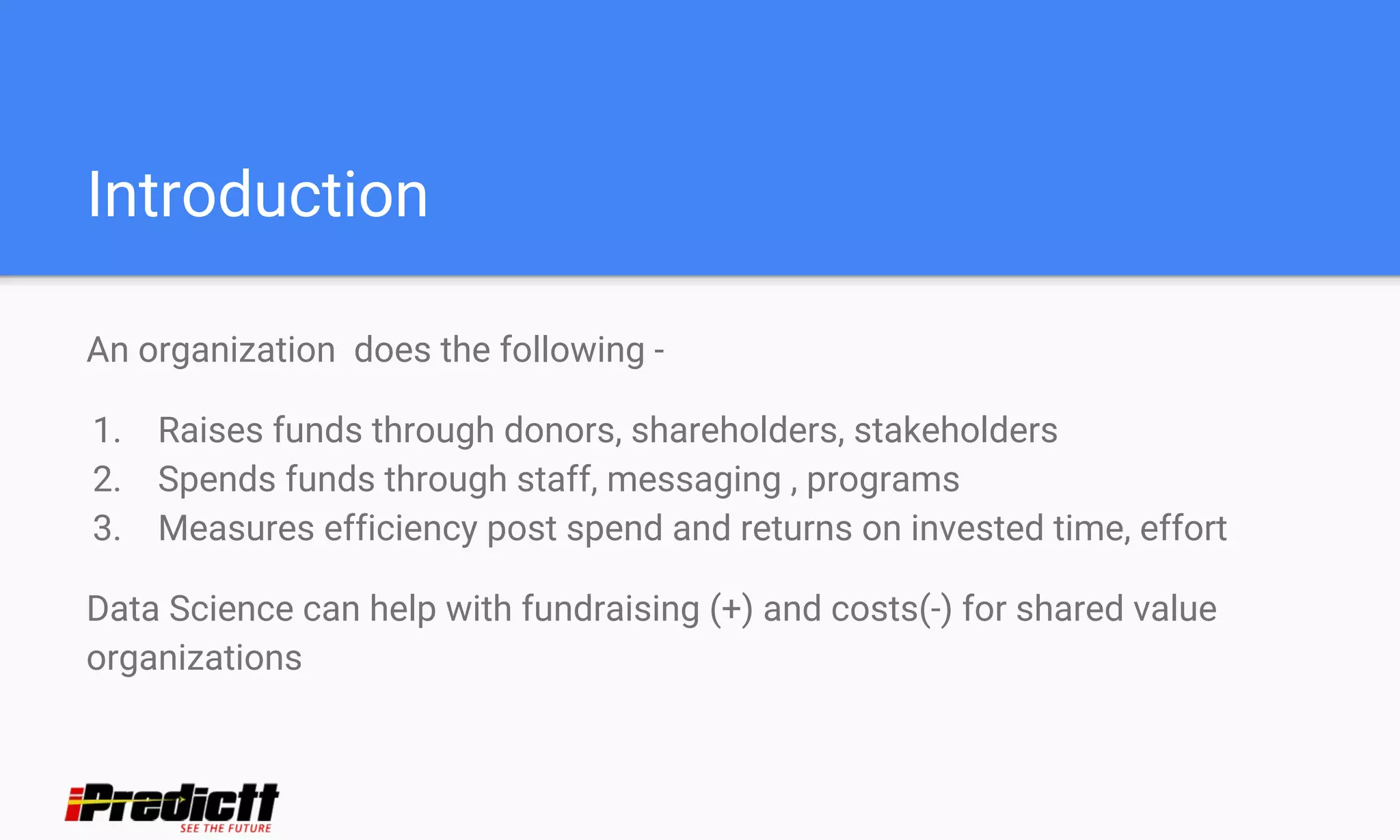 Introduction
An organization does the following -
1. Raises funds through donors, shareholders, stakeholders
2. Spends funds through staff, messaging , programs
3. Measures efficiency post spend and returns on invested time, effort
Data Science can help with fundraising (+) and costs(-) for shared value
organizations
 