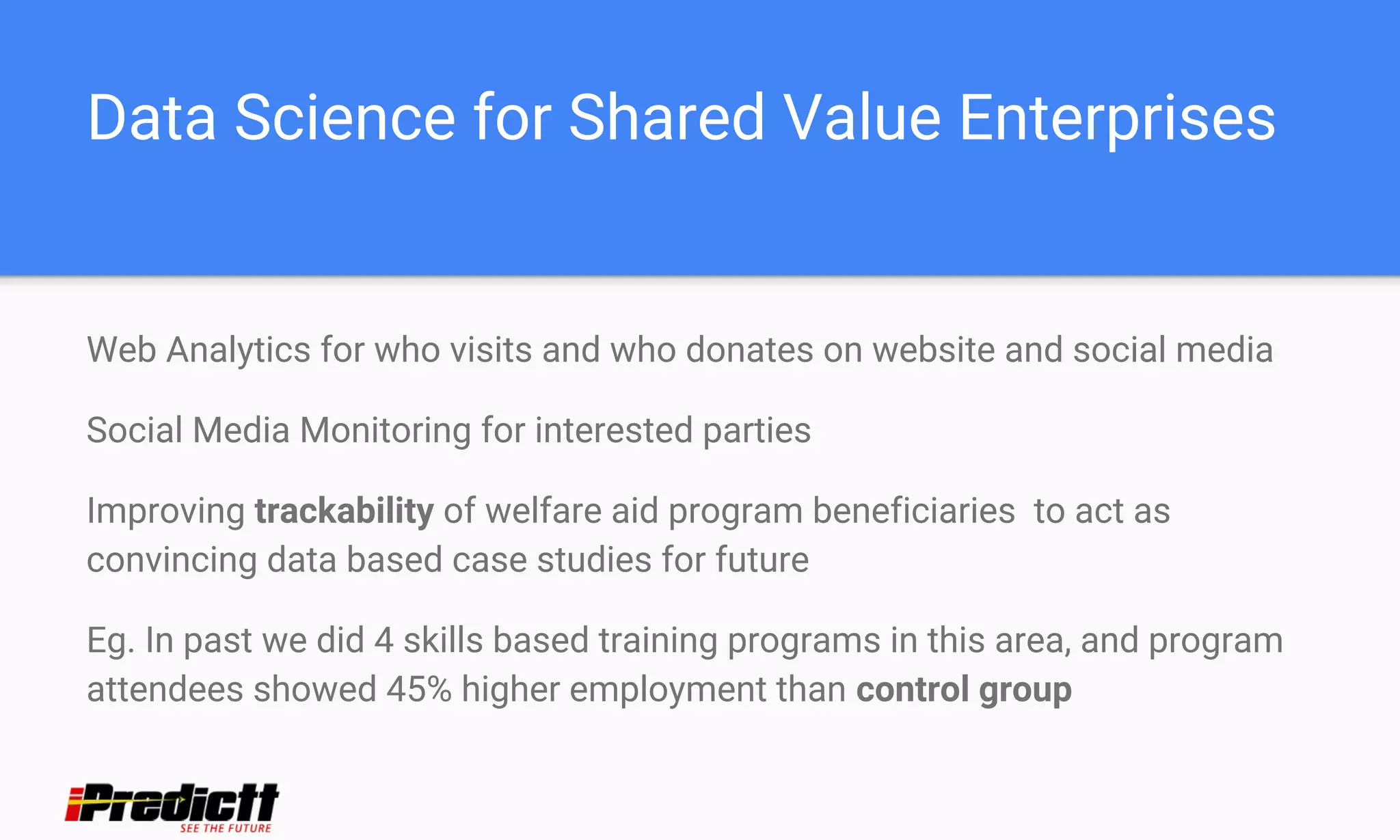 Data Science for Shared Value Enterprises
Web Analytics for who visits and who donates on website and social media
Social Media Monitoring for interested parties
Improving trackability of welfare aid program beneficiaries to act as
convincing data based case studies for future
Eg. In past we did 4 skills based training programs in this area, and program
attendees showed 45% higher employment than control group
 