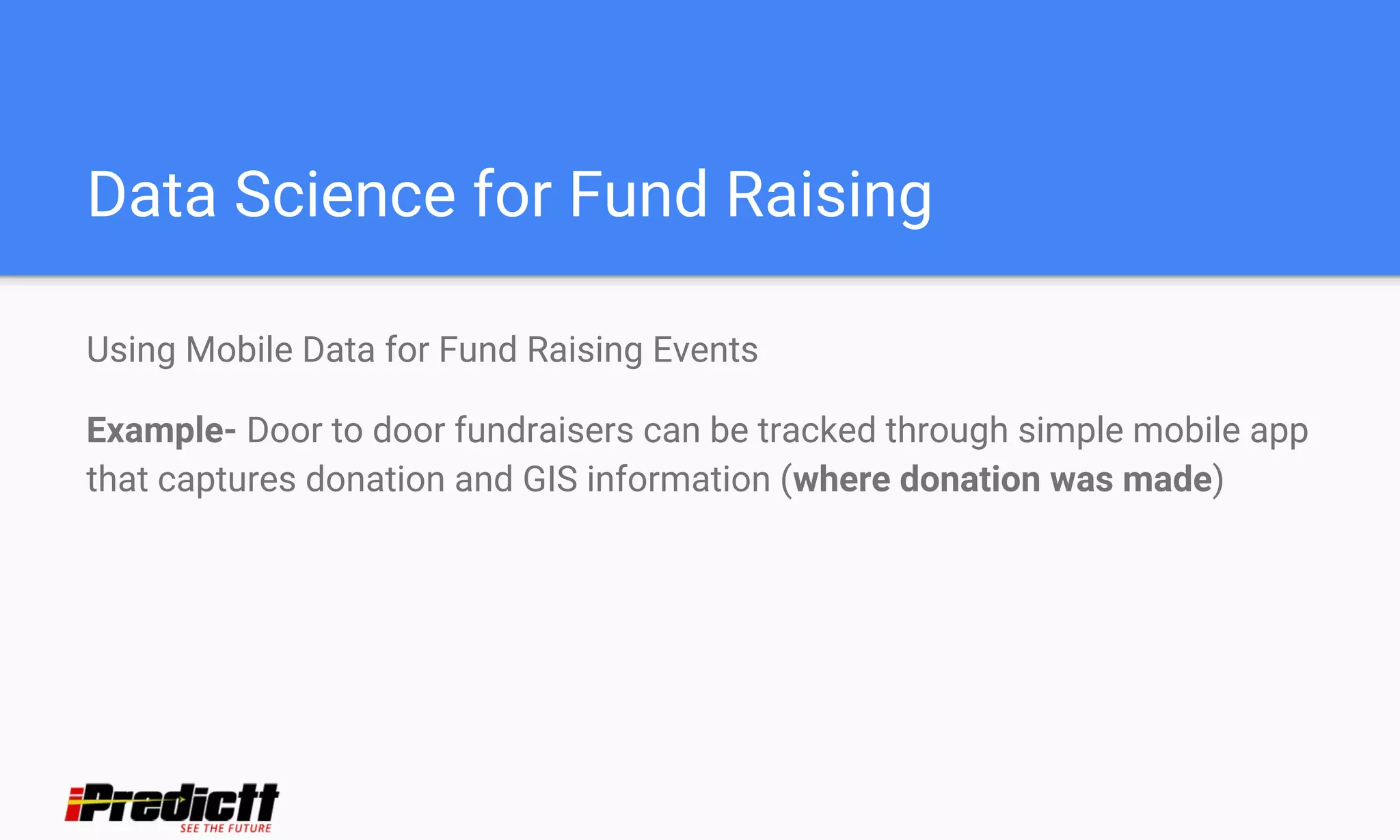 Data Science for Fund Raising
Using Mobile Data for Fund Raising Events
Example- Door to door fundraisers can be tracked through simple mobile app
that captures donation and GIS information (where donation was made)
 