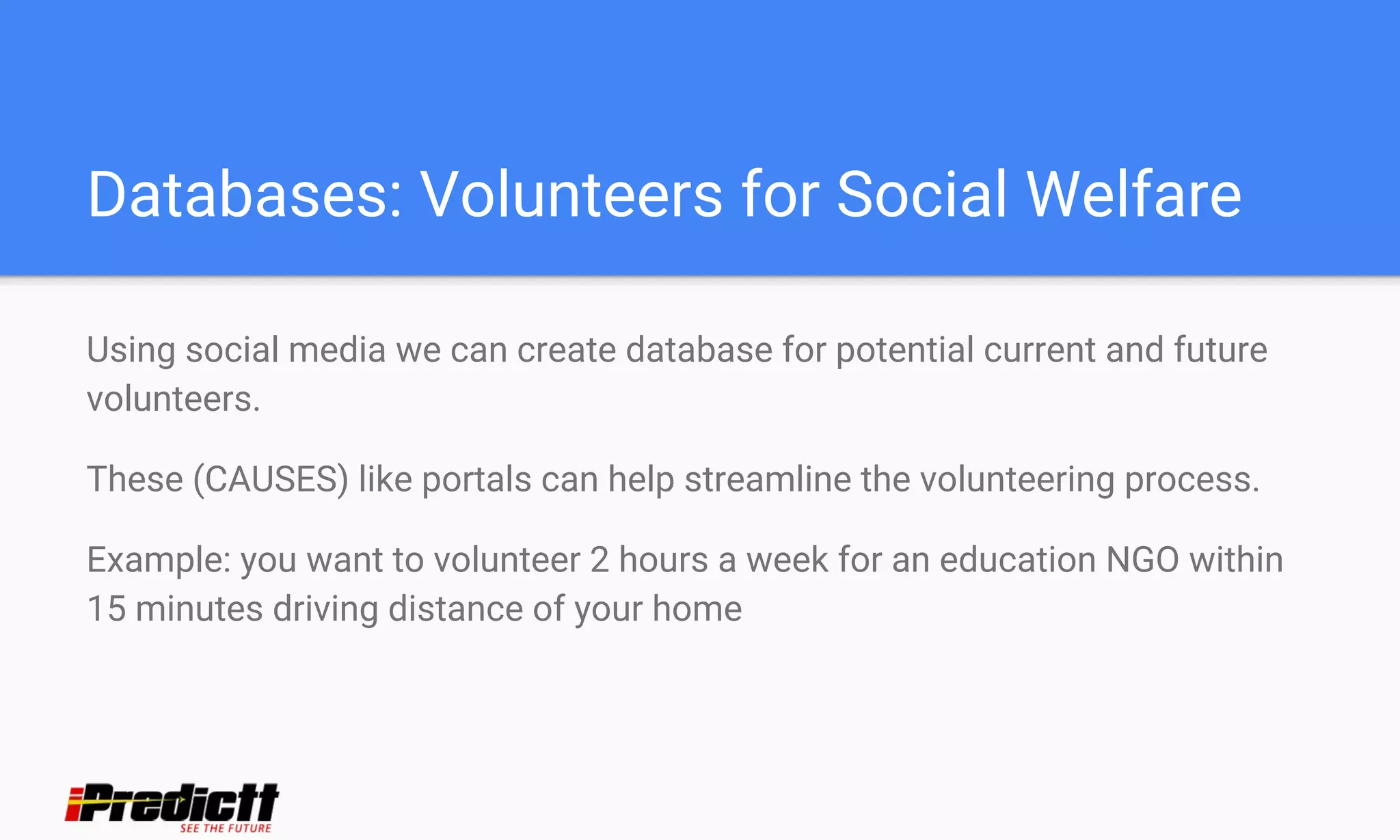 Databases: Volunteers for Social Welfare
Using social media we can create database for potential current and future
volunteers.
These (CAUSES) like portals can help streamline the volunteering process.
Example: you want to volunteer 2 hours a week for an education NGO within
15 minutes driving distance of your home
 