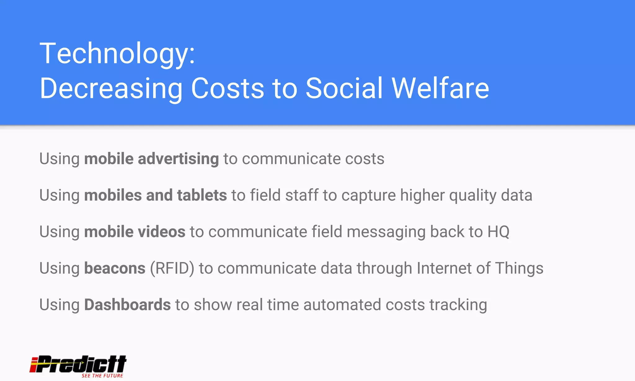 Technology:
Decreasing Costs to Social Welfare
Using mobile advertising to communicate costs
Using mobiles and tablets to field staff to capture higher quality data
Using mobile videos to communicate field messaging back to HQ
Using beacons (RFID) to communicate data through Internet of Things
Using Dashboards to show real time automated costs tracking
 