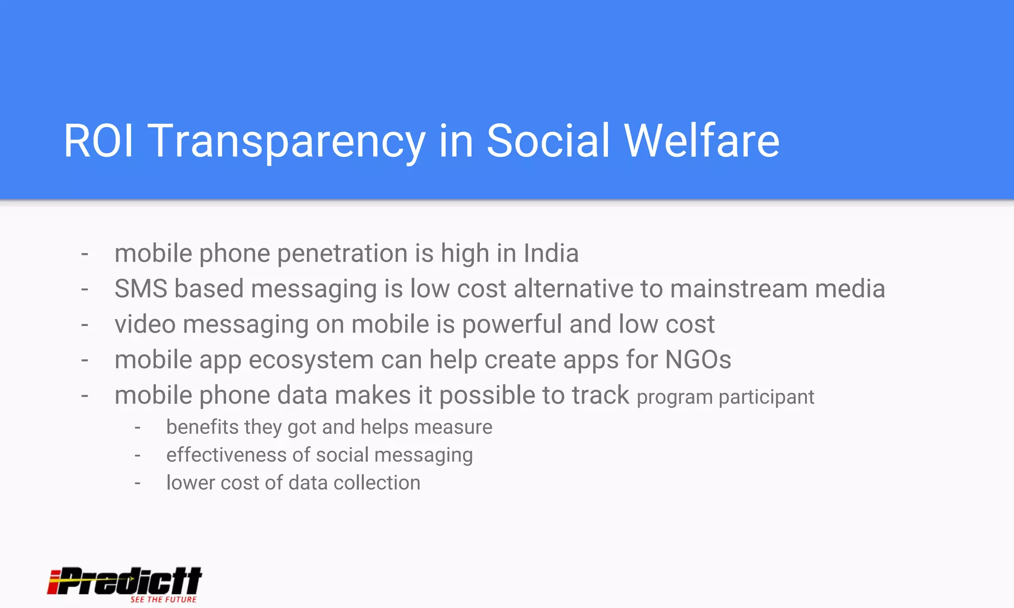 ROI Transparency in Social Welfare
- mobile phone penetration is high in India
- SMS based messaging is low cost alternative to mainstream media
- video messaging on mobile is powerful and low cost
- mobile app ecosystem can help create apps for NGOs
- mobile phone data makes it possible to track program participant
- benefits they got and helps measure
- effectiveness of social messaging
- lower cost of data collection
 
