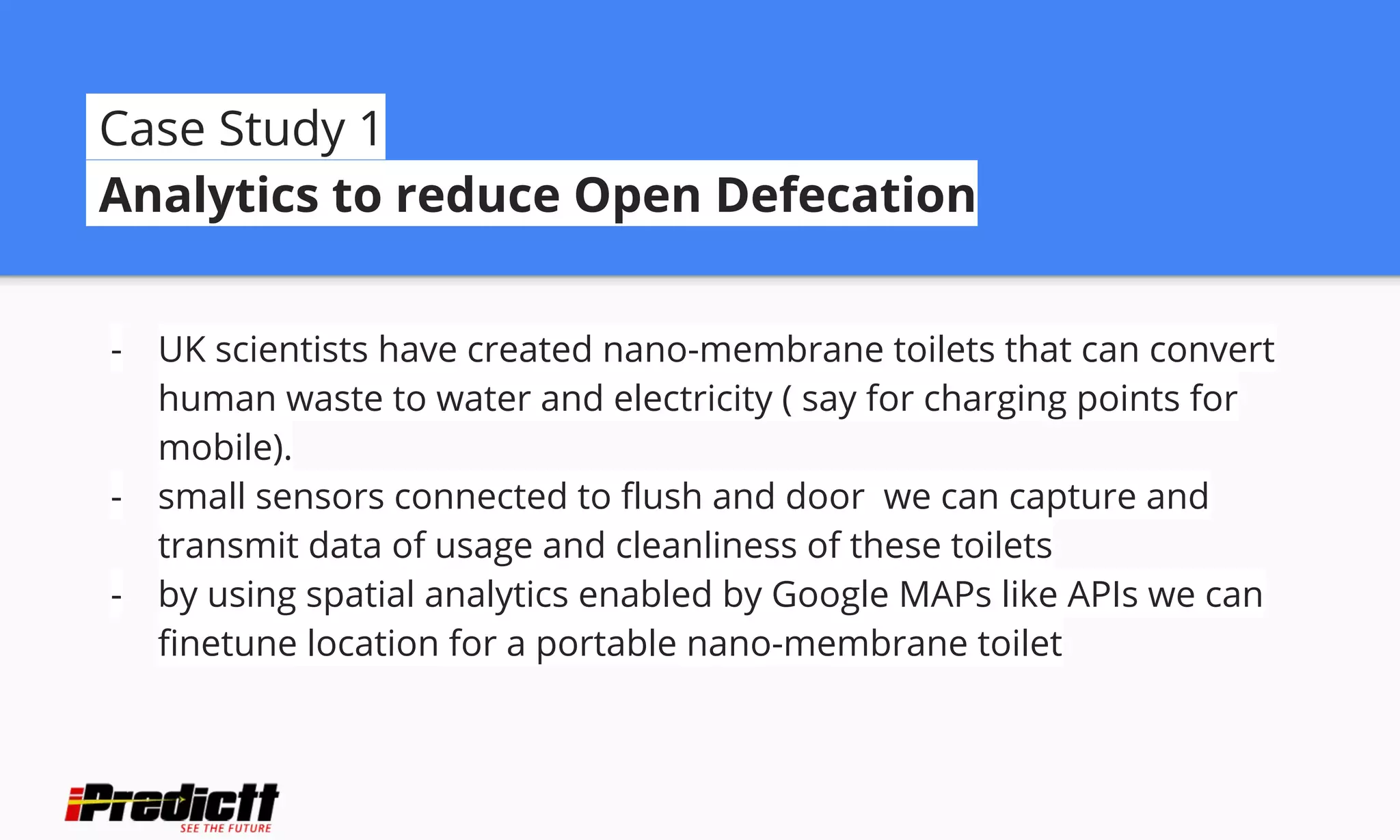 Case Study 1
Analytics to reduce Open Defecation
- UK scientists have created nano-membrane toilets that can convert
human waste to water and electricity ( say for charging points for
mobile).
- small sensors connected to flush and door we can capture and
transmit data of usage and cleanliness of these toilets
- by using spatial analytics enabled by Google MAPs like APIs we can
finetune location for a portable nano-membrane toilet
 