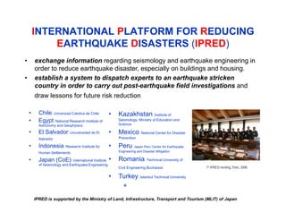 • exchange information regarding seismology and earthquake engineering in
order to reduce earthquake disaster, especially on buildings and housing.
• establish a system to dispatch experts to an earthquake stricken
country in order to carry out post-earthquake field investigations and
draw lessons for future risk reduction
INTERNATIONAL PLATFORM FOR REDUCING
EARTHQUAKE DISASTERS (IPRED)
• Chile: Universiad Catolica de Chile
• Egypt: National Research Institute of
Astronomy and Geophysics
• El Salvador: Unuversidad de El
Salvador
• Indonesia: Research Institute for
Human Settlements
• Japan (CoE): International Institute
of Seismology and Earthquake Engineering
• Kazakhstan: Institute of
Seismology, Ministry of Education and
Science
• Mexico: National Center for Disaster
Prevention
• Peru: Japan-Peru Center for Earthquake
Engineering and Disaster Mitigation
• Romania: Technical University of
Civil Engineering Bucharest
• Turkey: Istanbul Technical University
+
IPRED is supported by the Ministry of Land, Infrastructure, Transport and Tourism (MLIT) of Japan
1st IPRED meeting, Paris, 2008
 