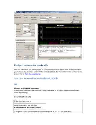 Use Iperf measure the bandwidth
Iperf has both client and server pieces, so it requires installation at both ends of the connection
you're measuring. Iperf can send both tcp and udp packets. For more information on how to use,
please refer to IPerf-The easy tutorial.

Test case: Two machine, no bandwidth throttle

TCP

Measure bi-directional bandwidth
bi-directional bandwidth are measured (using parameter ‘-r’ in client, the measurements are
taken sequentially).

Server(10.224.173.124)

D:bw_test>iperf.exe -s
------------------------------------------------------------
Server listening on TCP port 5001
TCP window size: 8.00 KByte (default)
------------------------------------------------------------
[1880] local 10.224.172.117 port 5001 connected with 10.224.172.186 port 2821
 