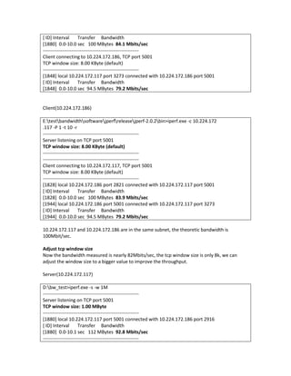 [ ID] Interval        Transfer Bandwidth
[1880] 0.0-10.0 sec 100 MBytes 84.1 Mbits/sec
------------------------------------------------------------
Client connecting to 10.224.172.186, TCP port 5001
TCP window size: 8.00 KByte (default)
------------------------------------------------------------
[1848] local 10.224.172.117 port 3273 connected with 10.224.172.186 port 5001
[ ID] Interval        Transfer Bandwidth
[1848] 0.0-10.0 sec 94.5 MBytes 79.2 Mbits/sec


Client(10.224.172.186)

E:testbandwidthsoftwarejperfreleasejperf-2.0.2bin>iperf.exe -c 10.224.172
.117 -P 1 -t 10 -r
------------------------------------------------------------
Server listening on TCP port 5001
TCP window size: 8.00 KByte (default)
------------------------------------------------------------
------------------------------------------------------------
Client connecting to 10.224.172.117, TCP port 5001
TCP window size: 8.00 KByte (default)
------------------------------------------------------------
[1828] local 10.224.172.186 port 2821 connected with 10.224.172.117 port 5001
[ ID] Interval        Transfer Bandwidth
[1828] 0.0-10.0 sec 100 MBytes 83.9 Mbits/sec
[1944] local 10.224.172.186 port 5001 connected with 10.224.172.117 port 3273
[ ID] Interval        Transfer Bandwidth
[1944] 0.0-10.0 sec 94.5 MBytes 79.2 Mbits/sec

10.224.172.117 and 10.224.172.186 are in the same subnet, the theoretic bandwidth is
100Mbit/sec.

Adjust tcp window size
Now the bandwidth measured is nearly 82Mbits/sec, the tcp window size is only 8k, we can
adjust the window size to a bigger value to improve the throughput.

Server(10.224.172.117)

D:bw_test>iperf.exe -s -w 1M
------------------------------------------------------------
Server listening on TCP port 5001
TCP window size: 1.00 MByte
------------------------------------------------------------
[1880] local 10.224.172.117 port 5001 connected with 10.224.172.186 port 2916
[ ID] Interval        Transfer Bandwidth
[1880] 0.0-10.1 sec 112 MBytes 92.8 Mbits/sec
------------------------------------------------------------
 