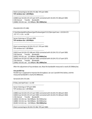 Client connecting to 10.224.172.186, TCP port 5001
TCP window size: 1.00 MByte
------------------------------------------------------------
[1848] local 10.224.172.117 port 3275 connected with 10.224.172.186 port 5001
[ ID] Interval        Transfer Bandwidth
[1848] 0.0-10.1 sec 111 MBytes 92.1 Mbits/sec


Client(10.224.172.186)

E:testbandwidthsoftwarejperfreleasejperf-2.0.2bin>iperf.exe -c 10.224.172
.117 -P 1 -t 10 -r -w 1M
------------------------------------------------------------
Server listening on TCP port 5001
TCP window size: 1.00 MByte
------------------------------------------------------------
------------------------------------------------------------
Client connecting to 10.224.172.117, TCP port 5001
TCP window size: 1.00 MByte
------------------------------------------------------------
[1832] local 10.224.172.186 port 2916 connected with 10.224.172.117 port 5001
[ ID] Interval        Transfer Bandwidth
[1832] 0.0-10.1 sec 112 MBytes 92.8 Mbits/sec
[1944] local 10.224.172.186 port 5001 connected with 10.224.172.117 port 3275
[ ID] Interval        Transfer Bandwidth
[1944] 0.0-10.1 sec 111 MBytes 92.1 Mbits/sec

After the adjustment of tcp windows size, Now the bandwidth measured is nearly 92.5Mbits/sec.

Use parallel tcp
Parallel tcp is supposed to improve the throughput, we use 2 parallel links below, and the
measured bandwidth is nearly 93.3Mbit/sec.

Server(10.224.173.124)

D:bw_test>iperf.exe -s -w 1M
------------------------------------------------------------
Server listening on TCP port 5001
TCP window size: 1.00 MByte
------------------------------------------------------------
[1880] local 10.224.172.117 port 5001 connected with 10.224.172.186 port 3025
[1844] local 10.224.172.117 port 5001 connected with 10.224.172.186 port 3026
[ ID] Interval        Transfer Bandwidth
[1844] 0.0-10.2 sec 56.8 MBytes 46.9 Mbits/sec
[1880] 0.0-10.2 sec 56.8 MBytes 46.8 Mbits/sec
[SUM] 0.0-10.2 sec 114 MBytes 93.6 Mbits/sec
------------------------------------------------------------
Client connecting to 10.224.172.186, TCP port 5001
 