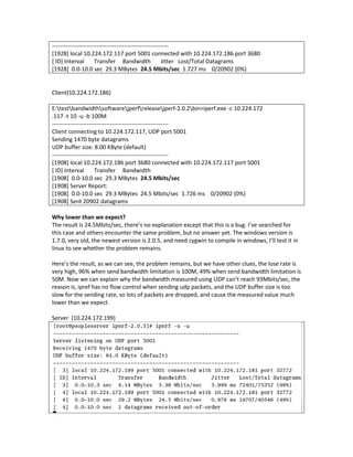 ------------------------------------------------------------
[1928] local 10.224.172.117 port 5001 connected with 10.224.172.186 port 3680
[ ID] Interval        Transfer Bandwidth                Jitter Lost/Total Datagrams
[1928] 0.0-10.0 sec 29.3 MBytes 24.5 Mbits/sec 1.727 ms 0/20902 (0%)


Client(10.224.172.186)

E:testbandwidthsoftwarejperfreleasejperf-2.0.2bin>iperf.exe -c 10.224.172
.117 -t 10 -u -b 100M
------------------------------------------------------------
Client connecting to 10.224.172.117, UDP port 5001
Sending 1470 byte datagrams
UDP buffer size: 8.00 KByte (default)
------------------------------------------------------------
[1908] local 10.224.172.186 port 3680 connected with 10.224.172.117 port 5001
[ ID] Interval        Transfer Bandwidth
[1908] 0.0-10.0 sec 29.3 MBytes 24.5 Mbits/sec
[1908] Server Report:
[1908] 0.0-10.0 sec 29.3 MBytes 24.5 Mbits/sec 1.726 ms 0/20902 (0%)
[1908] Sent 20902 datagrams

Why lower than we expect?
The result is 24.5Mbits/sec, there’s no explanation except that this is a bug. I’ve searched for
this case and others encounter the same problem, but no answer yet. The windows version is
1.7.0, very old, the newest version is 2.0.5, and need cygwin to compile in windows, I’ll test it in
linux to see whether the problem remains.

Here’s the result, as we can see, the problem remains, but we have other clues, the lose rate is
very high, 96% when send bandwidth limitation is 100M, 49% when send bandwidth limitation is
50M. Now we can explain why the bandwidth measured using UDP can’t reach 93Mbits/sec, the
reason is, ipref has no flow control when sending udp packets, and the UDP buffer size is too
slow for the sending rate, so lots of packets are dropped, and cause the measured value much
lower than we expect.

Server (10.224.172.199)
 