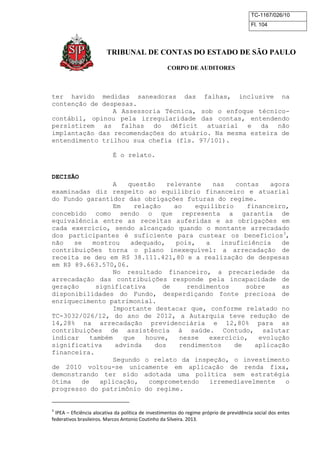 TC-1167/026/10
Fl. 104
TRIBUNAL DE CONTAS DO ESTADO DE SÃO PAULO
CORPO DE AUDITORES
ter havido medidas saneadoras das falhas, inclusive na
contenção de despesas.
A Assessoria Técnica, sob o enfoque técnico-
contábil, opinou pela irregularidade das contas, entendendo
persistirem as falhas do déficit atuarial e da não
implantação das recomendações do atuário. Na mesma esteira de
entendimento trilhou sua chefia (fls. 97/101).
É o relato.
DECISÃO
A questão relevante nas contas agora
examinadas diz respeito ao equilíbrio financeiro e atuarial
do Fundo garantidor das obrigações futuras do regime.
Em relação ao equilíbrio financeiro,
concebido como sendo o que representa a garantia de
equivalência entre as receitas auferidas e as obrigações em
cada exercício, sendo alcançado quando o montante arrecadado
dos participantes é suficiente para custear os benefícios3
,
não se mostrou adequado, pois, a insuficiência de
contribuições torna o plano inexequível: a arrecadação de
receita se deu em R$ 38.111.421,80 e a realização de despesas
em R$ 89.663.570,06.
No resultado financeiro, a precariedade da
arrecadação das contribuições responde pela incapacidade de
geração significativa de rendimentos sobre as
disponibilidades do Fundo, desperdiçando fonte preciosa de
enriquecimento patrimonial.
Importante destacar que, conforme relatado no
TC-3032/026/12, do ano de 2012, a Autarquia teve redução de
14,28% na arrecadação previdenciária e 12,80% para as
contribuições de assistência à saúde. Contudo, salutar
indicar também que houve, nesse exercício, evolução
significativa advinda dos rendimentos de aplicação
financeira.
Segundo o relato da inspeção, o investimento
de 2010 voltou-se unicamente em aplicação de renda fixa,
demonstrando ter sido adotada uma política sem estratégia
ótima de aplicação, comprometendo irremediavelmente o
progresso do patrimônio do regime.
3
IPEA – Eficiência alocativa da política de investimentos do regime próprio de previdência social dos entes
federativos brasileiros. Marcos Antonio Coutinho da Silveira. 2013.
 