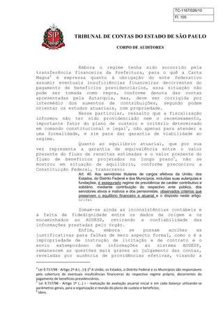 TC-1167/026/10
Fl. 105
TRIBUNAL DE CONTAS DO ESTADO DE SÃO PAULO
CORPO DE AUDITORES
Embora o regime tenha sido socorrido pela
transferência financeira da Prefeitura, para o quê a Carta
Magna4
é expressa quanto à obrigação do ente federativo
assumir eventuais insuficiências financeiras decorrentes do
pagamento de benefícios previdenciários, essa situação não
pode ser tomada como regra, conforme denota das contas
apresentadas pela Autarquia, mas, deve ser corrigida por
intermédio dos aumentos de contribuições, segundo podem
orientar os estudos atuariais, com propriedade.
Nesse particular, ressalto que a fiscalização
informou não ter sido providenciado nem o recenseamento,
importante fator do plano de custeio e critério determinado
em comando constitucional e legal5
, não apenas para atender a
uma formalidade, e sim para dar garantia de viabilidade ao
regime.
Quanto ao equilíbrio atuarial, que por sua
vez representa a garantia de equivalência entre o valor
presente do fluxo de receitas estimadas e o valor presente do
fluxo de benefícios projetados no longo prazo6
, não se
mostrou em situação de equilíbrio, conforme preconizou a
Constituição Federal, transcrevo:
Art. 40. Aos servidores titulares de cargos efetivos da União, dos
Estados, do Distrito Federal e dos Municípios, incluídas suas autarquias e
fundações, é assegurado regime de previdência de caráter contributivo e
solidário, mediante contribuição do respectivo ente público, dos
servidores ativos e inativos e dos pensionistas, observados critérios que
preservem o equilíbrio financeiro e atuarial e o disposto neste artigo.
Grifei
Somam-se ainda as inconsistências contábeis e
a falta de fidedignidade entre os dados da origem e os
encaminhados ao AUDESP, retirando a confiabilidade das
informações prestadas pelo órgão.
Enfim, embora se possam acolher as
justificativas para falhas de mero aspecto formal, como o é a
impropriedade de instrução de licitação e de contrato e o
envio extemporâneo de informações ao sistema AUDESP,
remanescem as questões mais graves ao julgamento das contas,
reveladas por ausência de providências efetivas, visando a
4
Lei 9.717/98 - Artigo 2º-A (...) § 1
o
A União, os Estados, o Distrito Federal e os Municípios são responsáveis
pela cobertura de eventuais insuficiências financeiras do respectivo regime próprio, decorrentes do
pagamento de benefícios previdenciários.
5
Lei 9.717/98 - Artigo 1º (...) I - realização de avaliação atuarial inicial e em cada balanço utilizando-se
parâmetros gerais, para a organização e revisão do plano de custeio e benefícios;
6
Idem.
 