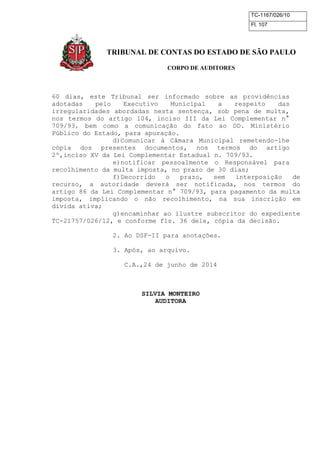 TC-1167/026/10
Fl. 107
TRIBUNAL DE CONTAS DO ESTADO DE SÃO PAULO
CORPO DE AUDITORES
60 dias, este Tribunal ser informado sobre as providências
adotadas pelo Executivo Municipal a respeito das
irregularidades abordadas nesta sentença, sob pena de multa,
nos termos do artigo 104, inciso III da Lei Complementar n°
709/93, bem como a comunicação do fato ao DD. Ministério
Público do Estado, para apuração.
d)Comunicar à Câmara Municipal remetendo-lhe
cópia dos presentes documentos, nos termos do artigo
2º,inciso XV da Lei Complementar Estadual n. 709/93.
e)notificar pessoalmente o Responsável para
recolhimento da multa imposta, no prazo de 30 dias;
f)Decorrido o prazo, sem interposição de
recurso, a autoridade deverá ser notificada, nos termos do
artigo 86 da Lei Complementar n° 709/93, para pagamento da multa
imposta, implicando o não recolhimento, na sua inscrição em
dívida ativa;
g)encaminhar ao ilustre subscritor do expediente
TC-21757/026/12, e conforme fls. 36 dele, cópia da decisão.
2. Ao DSF-II para anotações.
3. Após, ao arquivo.
C.A.,24 de junho de 2014
SILVIA MONTEIRO
AUDITORA
 