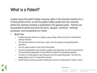 What is a Patent?
A patent gives the patent holder exclusive rights in the claimed invention for a
limited period of time, so that the patent holder profits from the invention
before the claimed invention is dedicated to the general public. Patents can
be granted for plants and other life forms, designs, machines, methods/
processes, and compositions of matter.
•  Quick Tips:
•  A patent prevents others from making, using, selling, offering for sale or importing the
claimed invention.
•  The claimed invention must be new, useful, and non-obvious to be granted patent
protection.
•  The U.S. patent system is now a first to file system.
•  Provisional applications may be filed to preserve the filing date, but will not be examined.
A non-provisional application must be filed for a patent to eventually be granted.
•  The term of a utility patent is up to 20 years from the earliest filing date. The term of a
design patent is up to 14 years after issuance.
•  Patent holders must pay periodic maintenance fees for a utility patent to remain in force.
 