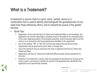What is a Trademark?
A trademark or service mark is a word, name, symbol, device or a
combination that is used to identify and distinguish the goods/services of one
seller from those offered by others, and to indicate the source of the goods/
services.
•  Quick Tips:
•  Registration of the mark with the U.S. Patent and Trademark Office is not mandatory, but
registration can provide advantages, including notice to the public of an ownership claim
to the mark, legal presumption of nationwide ownership, and an exclusive right to use the
mark on or in connection with the goods/services identified in the registration.
•  Use of the symbols “TM” or “SM” (for common law trademarks and service marks,
respectively) may be governed by local, state, or foreign laws.
•  Use of the symbol ® may be used once the mark is registered with the U.S. Patent and
Trademark Office.
•  Registration with the U.S. Patent and Trademark Office provides national protection for
the mark.
•  Protection of a trademark or service mark may generally be maintained for as long as the
mark is used in commerce to indicate the source of the goods/services identified in the
registration and is periodically renewed.
 