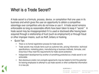 What is a Trade Secret?
A trade secret is a formula, process, device, or compilation that one uses in its
business and which gives the user an opportunity to obtain a competitive
advantage over competitors who do not know or use it. A trade secret remains
enforceable as long as reasonable efforts have been taken to keep it “secret.” A
trade secret may be misappropriated if it is used or disclosed after having been
acquired through a relationship of trust (such as employment) or through fraud
or other improper means, such as theft, bribery or hacking.
•  Quick Tips:
•  There is no formal registration process for trade secrets.
•  Trade secrets may include items such as customer lists, pricing information, technical
specifications, marketing plans, manufacturing or business methods, formulae, and
know-how if they meet the requirements for trade secret protection.
•  Independent development by another of something protected as a trade secret is not
actionable.
•  Non-disclosure and/or non-compete agreements may be helpful to limit the potential
for leaving employees to attempt to use trade secrets or other confidential information
in a new job.
 